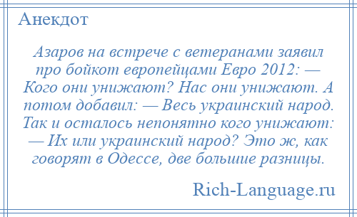 
    Азаров на встрече с ветеранами заявил про бойкот европейцами Евро 2012: — Кого они унижают? Нас они унижают. А потом добавил: — Весь украинский народ. Так и осталось непонятно кого унижают: — Их или украинский народ? Это ж, как говорят в Одессе, две большие разницы.