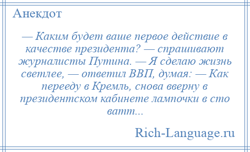 
    — Каким будет ваше первое действие в качестве президента? — спрашивают журналисты Путина. — Я сделаю жизнь светлее, — ответил ВВП, думая: — Как перееду в Кремль, снова вверну в президентском кабинете лампочки в сто ватт...