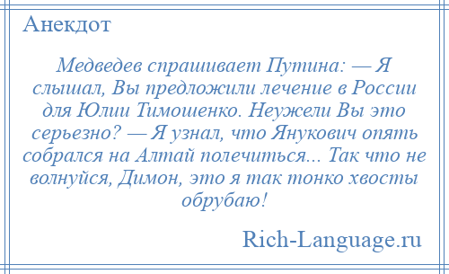 
    Медведев спрашивает Путина: — Я слышал, Вы предложили лечение в России для Юлии Тимошенко. Неужели Вы это серьезно? — Я узнал, что Янукович опять собрался на Алтай полечиться... Так что не волнуйся, Димон, это я так тонко хвосты обрубаю!