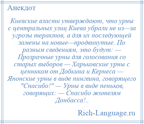 
    Киевские власти утверждают, что урны с центральных улиц Киева убрали не из—за угрозы терактов, а для их последующей замены на новые—продвинутые. По разным сведениям, это будут: — Прозрачные урны для голосования со старых выборов — Харьковские урны с ценником от Добкина и Кернеса — Японские урны в виде пингвина, говорящего Спасибо! — Урны в виде пеньков, говорящих: — Спасибо жителям Донбасса!..