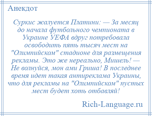 
    Суркис жалуется Платини: — За месяц до начала футбольного чемпионата в Украине УЕФА вдруг потребовала освободить пять тысяч мест на Олимпийском стадионе для размещения рекламы. Это же нереально, Мишель! — Не волнуйся, мон ами Гриша! В последнее время идет такая антиреклама Украины, что для рекламы на Олимпийском пустых мест будет хоть отбавляй!