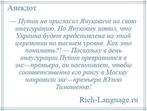 
    — Путин не пригласил Януковича на свою инаугурацию. Но Янукович заявил, что Украина будет представлена на этой церемонии на высшем уровне. Как это понимать?! — Поскольку в день инаугурации Путин превратится в экс—премьера, он настаивает, чтобы соответственно его рангу в Москву направили экс—премьера Юлию Тимошенко!