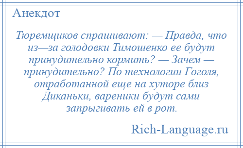 
    Тюремщиков спрашивают: — Правда, что из—за голодовки Тимошенко ее будут принудительно кормить? — Зачем — принудительно? По технологии Гоголя, отработанной еще на хуторе близ Диканьки, вареники будут сами запрыгивать ей в рот.