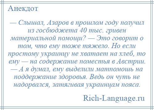 
    — Слышал, Азаров в прошлом году получил из госбюджета 40 тыс. гривен материальной помощи? — Это говорит о том, что ему тоже тяжело. Но если простому украинцу не хватает на хлеб, то ему — на содержание поместья в Австрии. — А я думал, ему выделили матпомошь на поддержание здоровья. Ведь он чуть не надорвался, затягивая украинцам пояса.