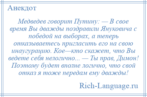 
    Медведев говорит Путину: — В свое время Вы дважды поздравили Януковича с победой на выборах, а теперь отказываетесь пригласить его на свою инаугурацию. Кое—кто скажет, что Вы ведете себя нелогично... — Ты прав, Димон! Поэтому будет вполне логично, что свой отказ я тоже передам ему дважды!