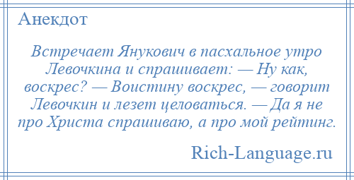 
    Встречает Янукович в пасхальное утро Левочкина и спрашивает: — Ну как, воскрес? — Воистину воскрес, — говорит Левочкин и лезет целоваться. — Да я не про Христа спрашиваю, а про мой рейтинг.