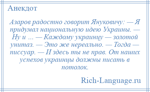 
    Азаров радостно говорит Януковичу: — Я придумал национальную идею Украины. — Ну и … — Каждому украинцу — золотой унитаз. — Это же нереально. — Тогда — писсуар. — И здесь ты не прав. От наших успехов украинцы должны писать в потолок.