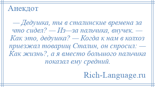 
    — Дедушка, ты в сталинские времена за что сидел? — Из—за пальчика, внучек. — Как это, дедушка? — Когда к нам в колхоз приезжал товарищ Сталин, он спросил: — Как жизнь?, а я вместо большого пальчика показал ему средний.