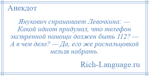 
    Янукович спрашивает Левочкина: — Какой идиот придумал, что телефон экстренной помощи должен быть 112? — А в чем дело? — Да, его же распальцовкой нельзя набрать.