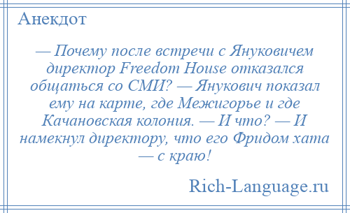 
    — Почему после встречи с Януковичем директор Freedom House отказался общаться со СМИ? — Янукович показал ему на карте, где Межигорье и где Качановская колония. — И что? — И намекнул директору, что его Фридом хата — с краю!