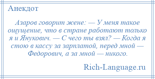 
    Азаров говорит жене: — У меня такое ощущение, что в стране работают только я и Янукович. — С чего ты взял? — Когда я стою в кассу за зарплатой, перед мной — Федорович, а за мной — никого.