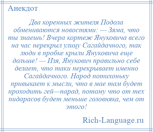 
    Два коренных жителя Подола обмениваются новостями: — Зяма, что ты знаешь! Вчера кортеж Януковича всего на час перекрыл улицу Сагайдачного, так люди в пробке крыли Януковича еще дольше! — Изя, Янукович правильно себе делает, что таки перекрывает именно Сагайдачного. Народ потихоньку привыкает к мысли, что в мае там будет проходить гей—парад, потому что от тех пидарасов будет меньше головняка, чем от этого!