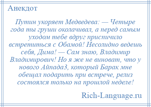 
    Путин укоряет Медведева: — Четыре года ты груши околачивал, а перед самым уходом тебе вдруг приспичило встретиться с Обамой! Несолидно ведешь себя, Дима! — Сам знаю, Владимир Владимирович! Но я же не виноват, что у нового Айпада3, который Барак мне обещал подарить при встрече, релиз состоялся только на прошлой неделе!