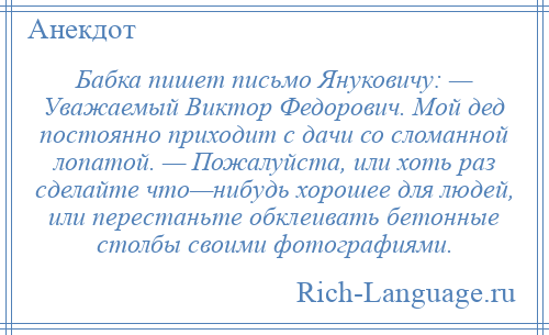 
    Бабка пишет письмо Януковичу: — Уважаемый Виктор Федорович. Мой дед постоянно приходит с дачи со сломанной лопатой. — Пожалуйста, или хоть раз сделайте что—нибудь хорошее для людей, или перестаньте обклеивать бетонные столбы своими фотографиями.
