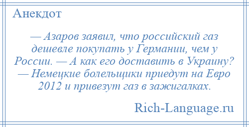 
    — Азаров заявил, что российский газ дешевле покупать у Германии, чем у России. — А как его доставить в Украину? — Немецкие болельщики приедут на Евро 2012 и привезут газ в зажигалках.
