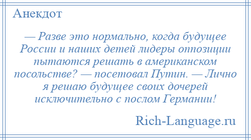 
    — Разве это нормально, когда будущее России и наших детей лидеры оппозиции пытаются решать в американском посольстве? — посетовал Путин. — Лично я решаю будущее своих дочерей исключительно с послом Германии!