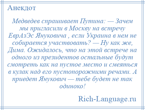 
    Медведев спрашивает Путина: — Зачем мы пригласили в Москву на встречу ЕврАзЭс Януковича , если Украина в нем не собирается участвовать? — Ну как же, Дима. Ожидалось, что на этой встрече на одного из президентов остальные будут смотреть как на пустое место и смеяться в кулак над его пустопорожними речами. А приедет Янукович — тебе будет не так одиноко!