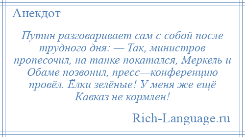 
    Путин разговаривает сам с собой после трудного дня: — Так, министров пропесочил, на танке покатался, Меркель и Обаме позвонил, пресс—конференцию провёл. Ёлки зелёные! У меня же ещё Кавказ не кормлен!