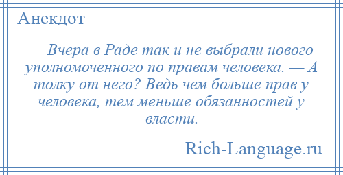 
    — Вчера в Раде так и не выбрали нового уполномоченного по правам человека. — А толку от него? Ведь чем больше прав у человека, тем меньше обязанностей у власти.