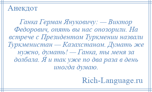 
    Ганка Герман Януковичу: — Виктор Федорович, опять вы нас опозорили. На встрече с Президентом Туркмении назвали Туркменистан — Казахстаном. Думать же нужно, думать! — Ганка, ты меня за долбала. Я и так уже по два раза в день иногда думаю.