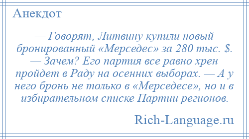 
    — Говорят, Литвину купили новый бронированный «Мерседес» за 280 тыс. $. — Зачем? Его партия все равно хрен пройдет в Раду на осенних выборах. — А у него бронь не только в «Мерседесе», но и в избирательном списке Партии регионов.