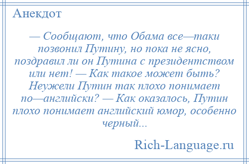 
    — Сообщают, что Обама все—таки позвонил Путину, но пока не ясно, поздравил ли он Путина с президентством или нет! — Как такое может быть? Неужели Путин так плохо понимает по—английски? — Как оказалось, Путин плохо понимает английский юмор, особенно черный...