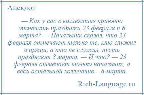 
    — Как у вас в коллективе принято отмечать праздники 23 февраля и 8 марта? — Начальник сказал, что 23 февраля отмечают только те, кто служил в армии, а кто не служил, пусть празднуют 8 марта. — И что? — 23 февраля отмечает только начальник, а весь остальной коллектив – 8 марта.