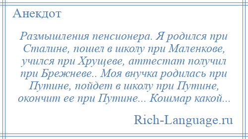 
    Размышления пенсионера. Я родился при Сталине, пошел в школу при Маленкове, учился при Хрущеве, аттестат получил при Брежневе.. Моя внучка родилась при Путине, пойдет в школу при Путине, окончит ее при Путине... Кошмар какой...