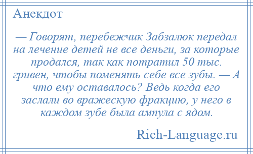 
    — Говорят, перебежчик Забзалюк передал на лечение детей не все деньги, за которые продался, так как потратил 50 тыс. гривен, чтобы поменять себе все зубы. — А что ему оставалось? Ведь когда его заслали во вражескую фракцию, у него в каждом зубе была ампула с ядом.