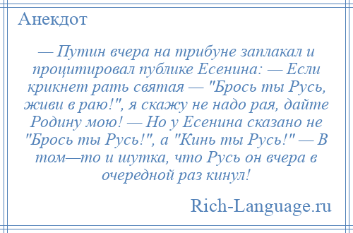 
    — Путин вчера на трибуне заплакал и процитировал публике Есенина: — Если крикнет рать святая — Брось ты Русь, живи в раю! , я скажу не надо рая, дайте Родину мою! — Но у Есенина сказано не Брось ты Русь! , а Кинь ты Русь! — В том—то и шутка, что Русь он вчера в очередной раз кинул!