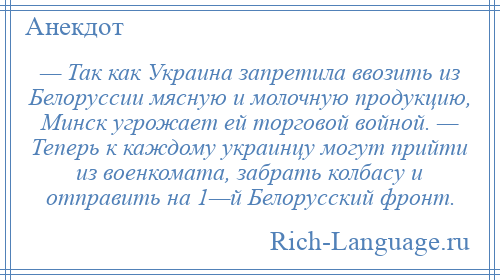 
    — Так как Украина запретила ввозить из Белоруссии мясную и молочную продукцию, Минск угрожает ей торговой войной. — Теперь к каждому украинцу могут прийти из военкомата, забрать колбасу и отправить на 1—й Белорусский фронт.
