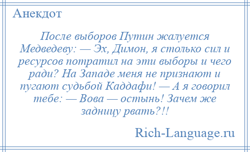 
    После выборов Путин жалуется Медведеву: — Эх, Димон, я столько сил и ресурсов потратил на эти выборы и чего ради? На Западе меня не признают и пугают судьбой Каддафи! — А я говорил тебе: — Вова — остынь! Зачем же задницу рвать?!!