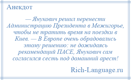 
    — Янукович решил перенести Администрацию Президента в Межигорье, чтобы не тратить время на поездки в Киев. — В Европе очень обрадовались этому решению: не дожидаясь рекомендаций ПАСЕ, Янукович сам согласился сесть под домашний арест!