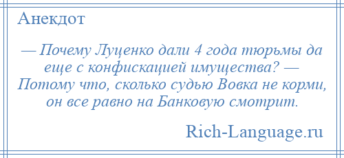 
    — Почему Луценко дали 4 года тюрьмы да еще с конфискацией имущества? — Потому что, сколько судью Вовка не корми, он все равно на Банковую смотрит.