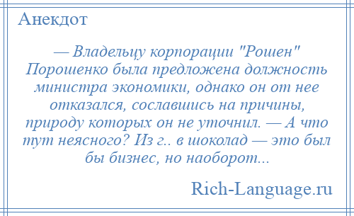 
    — Владельцу корпорации Рошен Порошенко была предложена должность министра экономики, однако он от нее отказался, сославшись на причины, природу которых он не уточнил. — А что тут неясного? Из г.. в шоколад — это был бы бизнес, но наоборот...