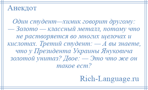 
    Один студент—химик говорит другому: — Золото — классный металл, потому что не растворяется во многих щелочах и кислотах. Третий студент: — А вы знаете, что у Президента Украины Януковича золотой унитаз? Двое: — Это что же он такое ест?