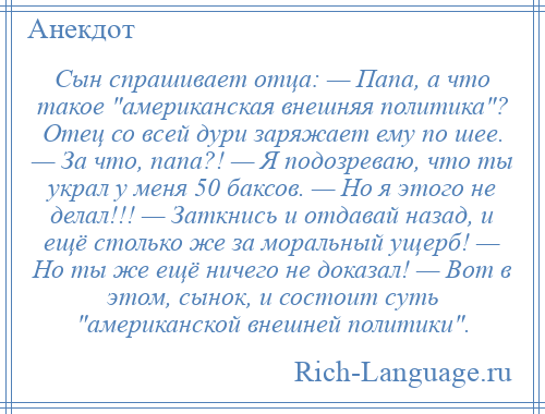 
    Сын спрашивает отца: — Папа, а что такое американская внешняя политика ? Отец со всей дури заряжает ему по шее. — За что, папа?! — Я подозреваю, что ты украл у меня 50 баксов. — Но я этого не делал!!! — Заткнись и отдавай назад, и ещё столько же за моральный ущерб! — Но ты же ещё ничего не доказал! — Вот в этом, сынок, и состоит суть американской внешней политики .