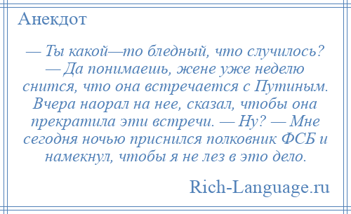 
    — Ты какой—то бледный, что случилось? — Да понимаешь, жене уже неделю снится, что она встречается с Путиным. Вчера наорал на нее, сказал, чтобы она прекратила эти встречи. — Ну? — Мне сегодня ночью приснился полковник ФСБ и намекнул, чтобы я не лез в это дело.