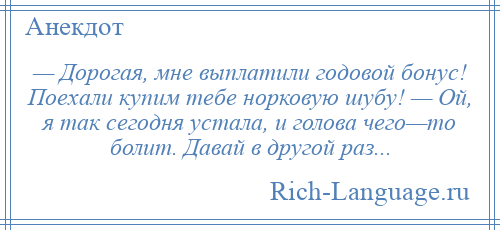 
    — Дорогая, мне выплатили годовой бонус! Поехали купим тебе норковую шубу! — Ой, я так сегодня устала, и голова чего—то болит. Давай в другой раз...