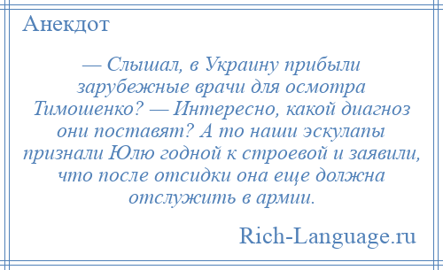 
    — Слышал, в Украину прибыли зарубежные врачи для осмотра Тимошенко? — Интересно, какой диагноз они поставят? А то наши эскулапы признали Юлю годной к строевой и заявили, что после отсидки она еще должна отслужить в армии.