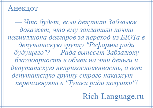 
    — Что будет, если депутат Забзалюк докажет, что ему заплатили почти полмиллиона долларов за переход из БЮТа в депутатскую группу Реформы ради будущего ? — Рада вынесет Забзалюку благодарность в обмен на эти деньги и депутатскую неприкосновенность, а вот депутатскую группу строго накажут — переименуют в Тушки ради полушки !