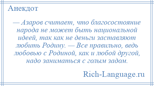 
    — Азаров считает, что благосостояние народа не может быть национальной идеей, так как не деньги заставляют любить Родину. — Все правильно, ведь любовью с Родиной, как и любой другой, надо заниматься с голым задом.