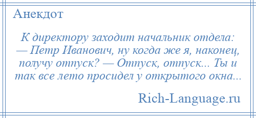 
    К директору заходит начальник отдела: — Петр Иванович, ну когда же я, наконец, получу отпуск? — Отпуск, отпуск... Ты и так все лето просидел у открытого окна...