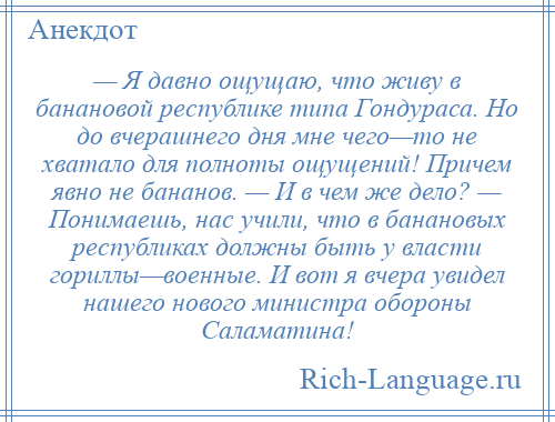 
    — Я давно ощущаю, что живу в банановой республике типа Гондураса. Но до вчерашнего дня мне чего—то не хватало для полноты ощущений! Причем явно не бананов. — И в чем же дело? — Понимаешь, нас учили, что в банановых республиках должны быть у власти гориллы—военные. И вот я вчера увидел нашего нового министра обороны Саламатина!