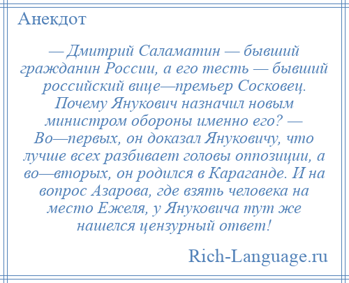 
    — Дмитрий Саламатин — бывший гражданин России, а его тесть — бывший российский вице—премьер Сосковец. Почему Янукович назначил новым министром обороны именно его? — Во—первых, он доказал Януковичу, что лучше всех разбивает головы оппозиции, а во—вторых, он родился в Караганде. И на вопрос Азарова, где взять человека на место Ежеля, у Януковича тут же нашелся цензурный ответ!