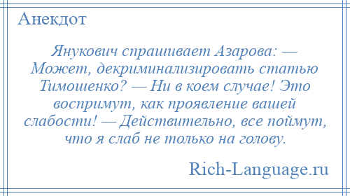 
    Янукович спрашивает Азарова: — Может, декриминализировать статью Тимошенко? — Ни в коем случае! Это воспримут, как проявление вашей слабости! — Действительно, все поймут, что я слаб не только на голову.