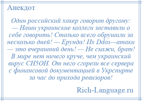 
    Один российский хакер говорит другому: — Наши украинские коллеги заставили о себе говорить! Столько всего обрушили за несколько дней! — Ерунда! Их Ddos—атаки — это вчерашний день! — Не скажи, брат! В мире нет ничего круче, чем украинский вирус СH5OH. От него сгорели все сервера с финансовой документацией в Укрспирте за час до прихода ревизоров!