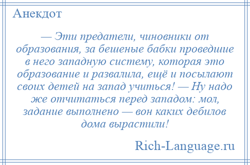 
    — Эти предатели, чиновники от образования, за бешеные бабки проведшие в него западную систему, которая это образование и развалила, ещё и посылают своих детей на запад учиться! — Ну надо же отчитаться перед западом: мол, задание выполнено — вон каких дебилов дома вырастили!