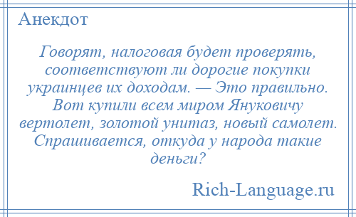 
    Говорят, налоговая будет проверять, соответствуют ли дорогие покупки украинцев их доходам. — Это правильно. Вот купили всем миром Януковичу вертолет, золотой унитаз, новый самолет. Спрашивается, откуда у народа такие деньги?