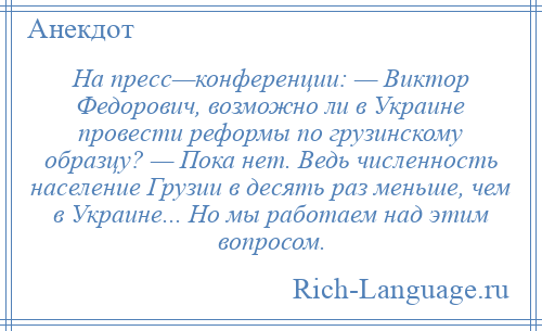 
    На пресс—конференции: — Виктор Федорович, возможно ли в Украине провести реформы по грузинскому образцу? — Пока нет. Ведь численность население Грузии в десять раз меньше, чем в Украине... Но мы работаем над этим вопросом.